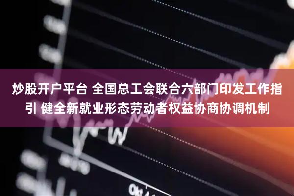 炒股开户平台 全国总工会联合六部门印发工作指引 健全新就业形态劳动者权益协商协调机制
