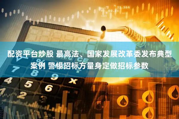 配资平台炒股 最高法、国家发展改革委发布典型案例 警惕招标方量身定做招标参数