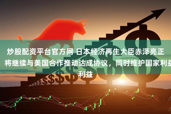 炒股配资平台官方网 日本经济再生大臣赤泽亮正：将继续与美国合作推动达成协议，同时维护国家利益