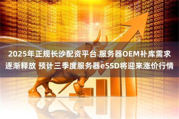 2025年正规长沙配资平台 服务器OEM补库需求逐渐释放 预计三季度服务器eSSD将迎来涨价行情