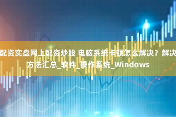 配资实盘网上配资炒股 电脑系统卡顿怎么解决？解决方法汇总_软件_操作系统_Windows