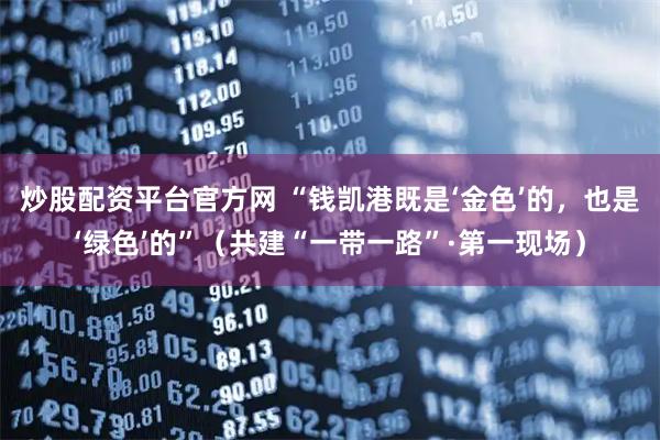 炒股配资平台官方网 “钱凯港既是‘金色’的，也是‘绿色’的”（共建“一带一路”·第一现场）