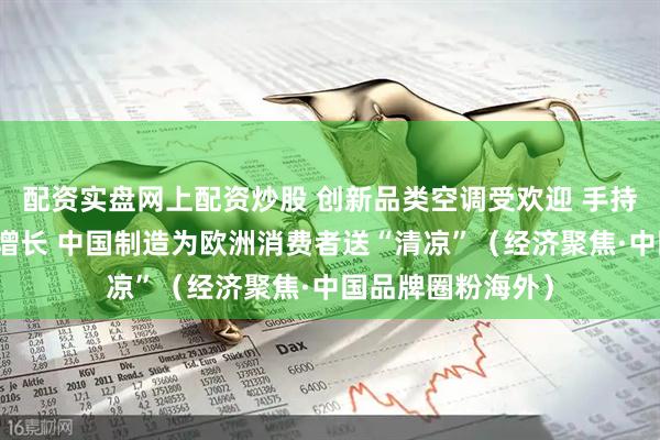 配资实盘网上配资炒股 创新品类空调受欢迎 手持电扇等销量快速增长 中国制造为欧洲消费者送“清凉”（经济聚焦·中国品牌圈粉海外）
