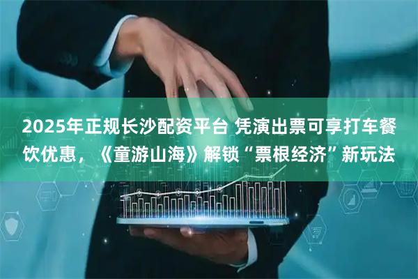 2025年正规长沙配资平台 凭演出票可享打车餐饮优惠，《童游山海》解锁“票根经济”新玩法