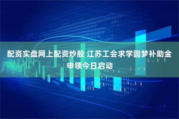 配资实盘网上配资炒股 江苏工会求学圆梦补助金申领今日启动
