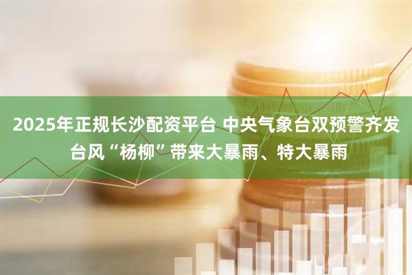 2025年正规长沙配资平台 中央气象台双预警齐发 台风“杨柳”带来大暴雨、特大暴雨