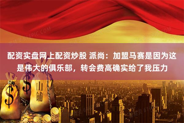 配资实盘网上配资炒股 派尚：加盟马赛是因为这是伟大的俱乐部，转会费高确实给了我压力