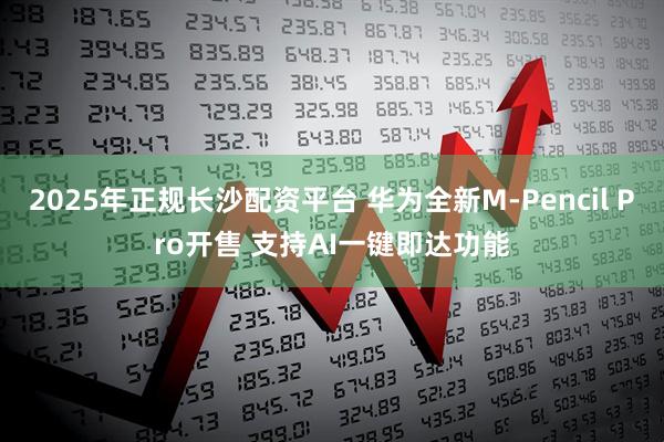 2025年正规长沙配资平台 华为全新M-Pencil Pro开售 支持AI一键即达功能