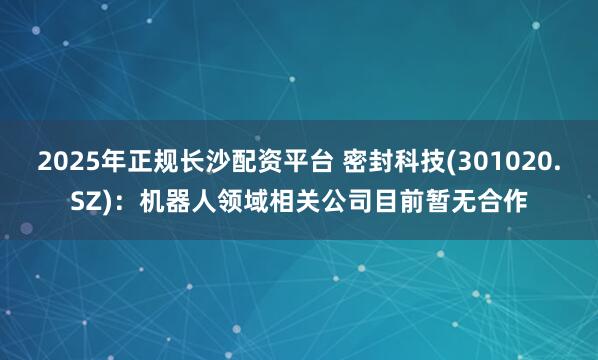 2025年正规长沙配资平台 密封科技(301020.SZ)：机器人领域相关公司目前暂无合作