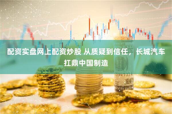 配资实盘网上配资炒股 从质疑到信任，长城汽车扛鼎中国制造