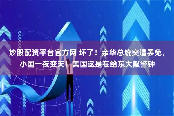 炒股配资平台官方网 坏了！亲华总统突遭罢免，小国一夜变天！美国这是在给东大敲警钟
