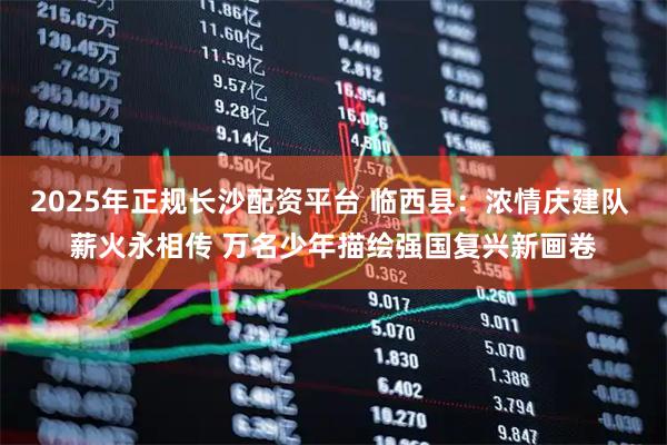 2025年正规长沙配资平台 临西县：浓情庆建队 薪火永相传 万名少年描绘强国复兴新画卷