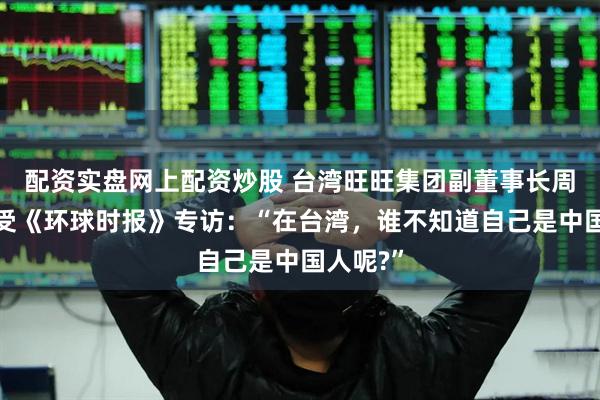 配资实盘网上配资炒股 台湾旺旺集团副董事长周锡玮接受《环球时报》专访:“在台湾,谁不知道自己是中国人呢?”