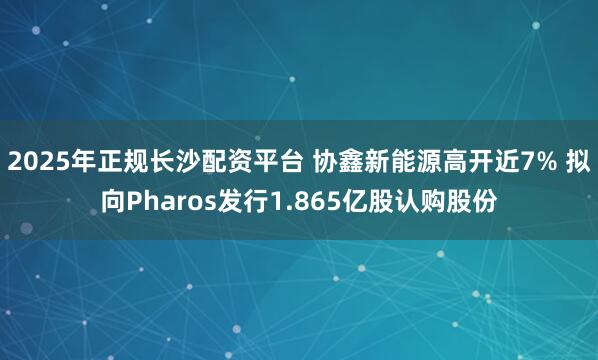 2025年正规长沙配资平台 协鑫新能源高开近7% 拟向Pharos发行1.865亿股认购股份