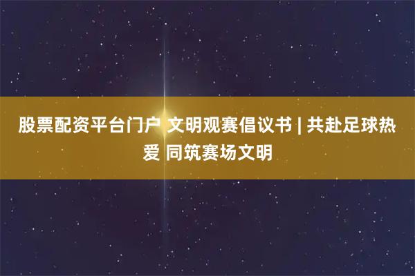 股票配资平台门户 文明观赛倡议书 | 共赴足球热爱 同筑赛场文明