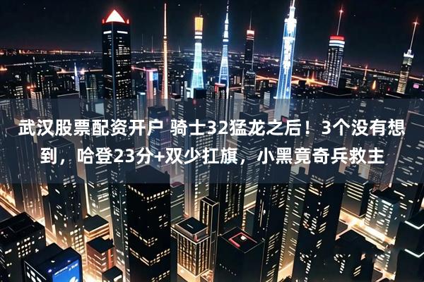 武汉股票配资开户 骑士32猛龙之后！3个没有想到，哈登23分+双少扛旗，小黑竟奇兵救主
