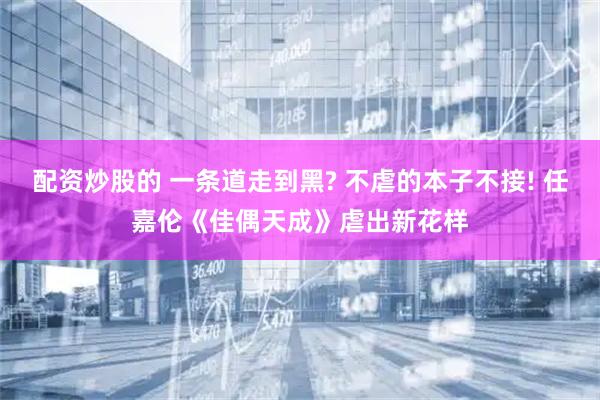 配资炒股的 一条道走到黑? 不虐的本子不接! 任嘉伦《佳偶天成》虐出新花样