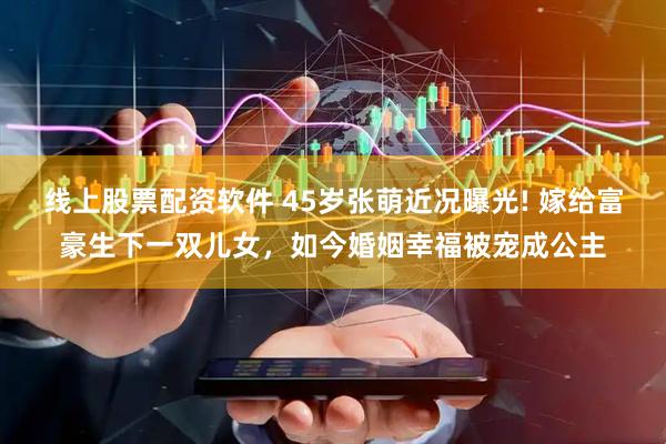 线上股票配资软件 45岁张萌近况曝光! 嫁给富豪生下一双儿女，如今婚姻幸福被宠成公主