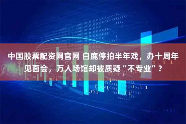 中国股票配资网官网 白鹿停拍半年戏，办十周年见面会，万人场馆却被质疑“不专业”？