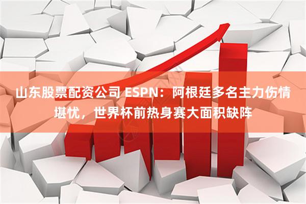 山东股票配资公司 ESPN：阿根廷多名主力伤情堪忧，世界杯前热身赛大面积缺阵