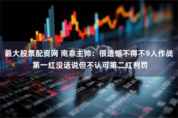 最大股票配资网 南非主帅：很遗憾不得不9人作战 第一红没话说但不认可第二红判罚