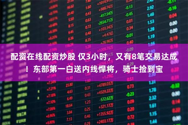 配资在线配资炒股 仅3小时，又有8笔交易达成！东部第一白送内线悍将，骑士捡到宝