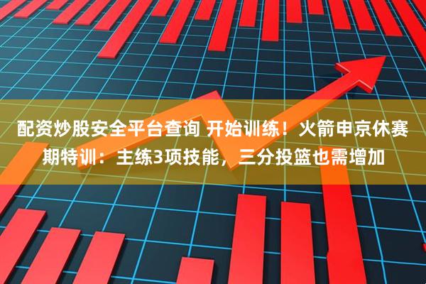 配资炒股安全平台查询 开始训练！火箭申京休赛期特训：主练3项技能，三分投篮也需增加
