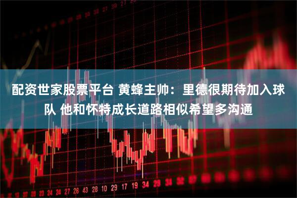配资世家股票平台 黄蜂主帅：里德很期待加入球队 他和怀特成长道路相似希望多沟通