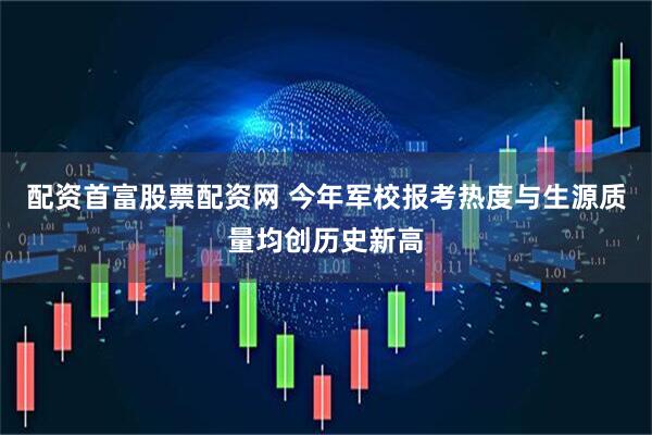 配资首富股票配资网 今年军校报考热度与生源质量均创历史新高