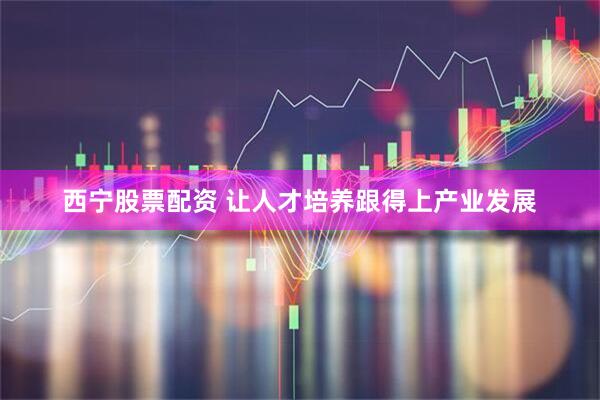 西宁股票配资 让人才培养跟得上产业发展