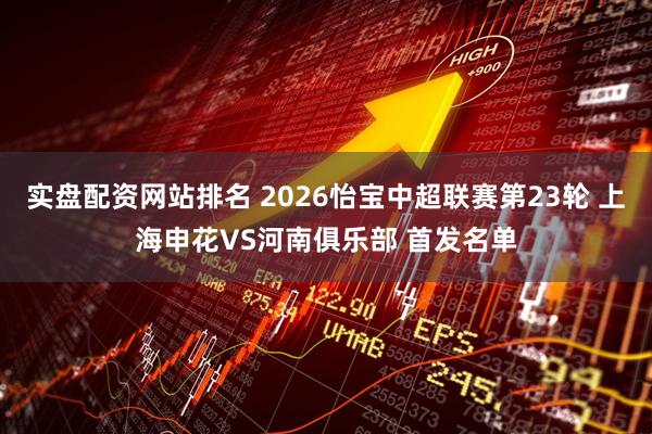 实盘配资网站排名 2026怡宝中超联赛第23轮 上海申花VS河南俱乐部 首发名单
