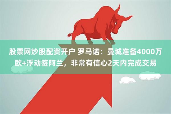 股票网炒股配资开户 罗马诺：曼城准备4000万欧+浮动签阿兰，非常有信心2天内完成交易