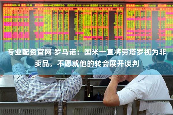 专业配资官网 罗马诺：国米一直将劳塔罗视为非卖品，不愿就他的转会展开谈判