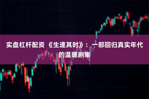 实盘杠杆配资 《生逢其时》：一部回归真实年代的温暖剧集