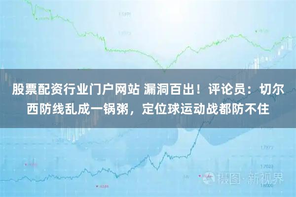 股票配资行业门户网站 漏洞百出！评论员：切尔西防线乱成一锅粥，定位球运动战都防不住