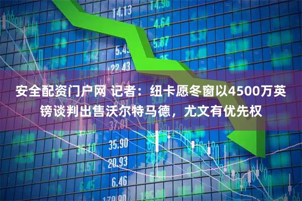 安全配资门户网 记者：纽卡愿冬窗以4500万英镑谈判出售沃尔特马德，尤文有优先权